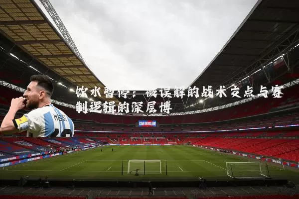 饮水暂停：被误解的战术支点与赛制逻辑的深层博弈